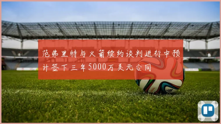 范弗里特与火箭续约谈判进行中预计签下三年5000万美元合同