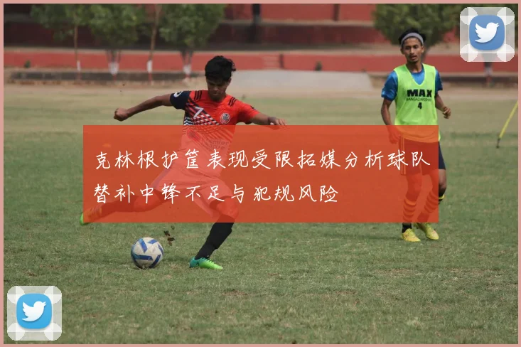 克林根护筐表现受限拓媒分析球队替补中锋不足与犯规风险