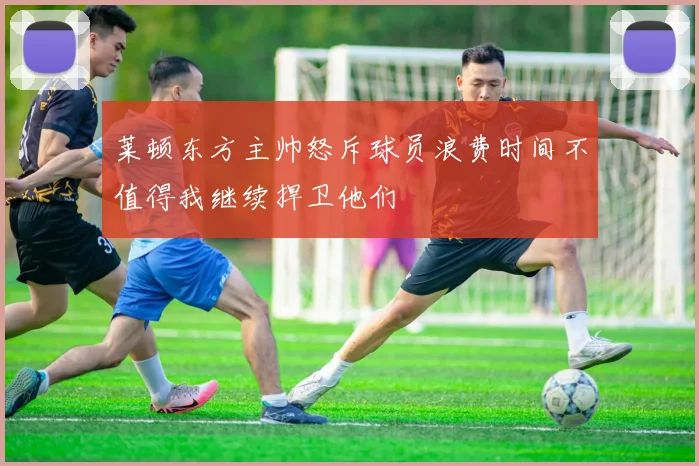 莱顿东方主帅怒斥球员浪费时间不值得我继续捍卫他们