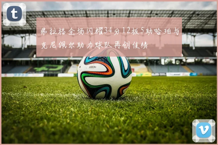 弗拉格全场闪耀34分12板5助哈珀与克尼佩尔助力球队再创佳绩