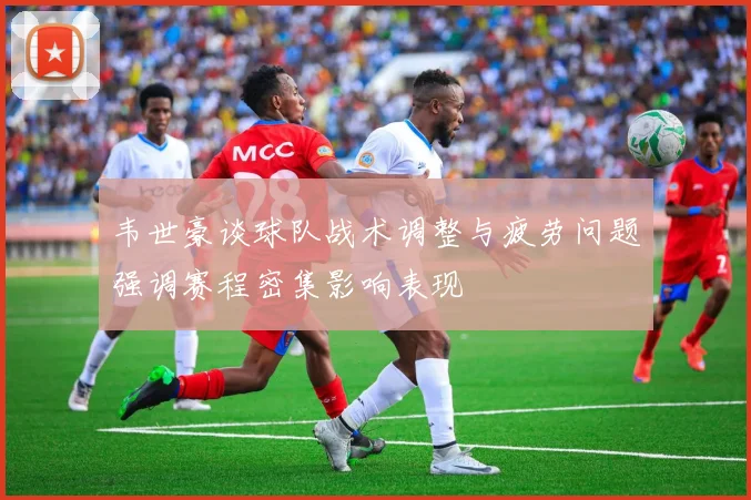 韦世豪谈球队战术调整与疲劳问题强调赛程密集影响表现