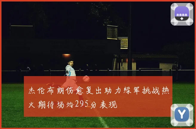 杰伦布朗伤愈复出助力绿军挑战热火期待场均295分表现
