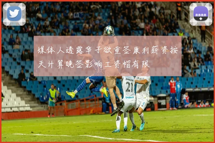 媒体人透露华子欲重签康利薪资按天计算晚签影响工资帽有限