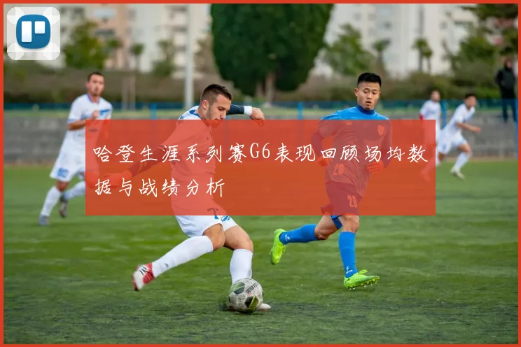 哈登生涯系列赛G6表现回顾场均数据与战绩分析