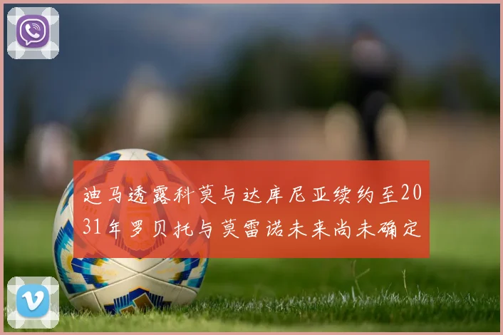 迪马透露科莫与达库尼亚续约至2031年罗贝托与莫雷诺未来尚未确定