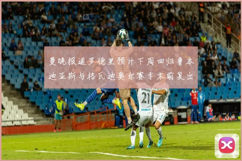 曼晚报道罗德里预计下周回归鲁本迪亚斯与格瓦迪奥尔赛季末前复出