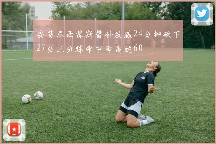 安芬尼西蒙斯替补发威24分钟砍下27分三分球命中率高达60