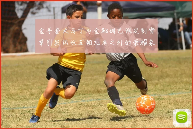 金手套大马丁与金靴姆巴佩定制臂章引发热议五朝元老之外的荣耀象征