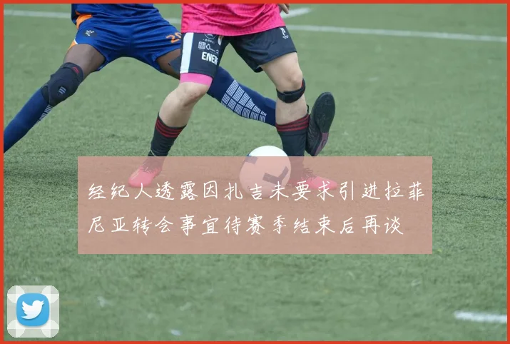 经纪人透露因扎吉未要求引进拉菲尼亚转会事宜待赛季结束后再谈