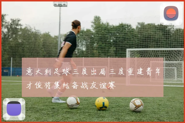 意大利足球三度出局三度重建青年才俊将集结备战友谊赛