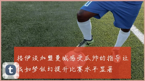 格伊谈加盟曼城感受瓜帅的指导让我如梦似幻提升比赛水平显著