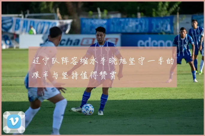 辽宁队阵容缩水李晓旭坚守一季的艰辛与坚持值得赞赏