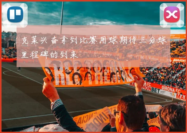 克莱兴奋拿到比赛用球期待三分球里程碑的到来