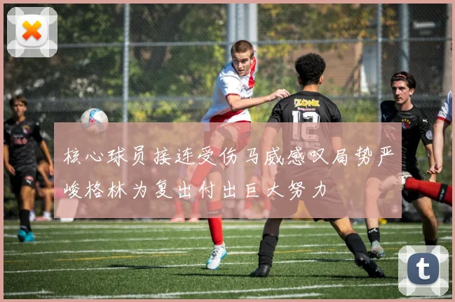 核心球员接连受伤马威感叹局势严峻格林为复出付出巨大努力