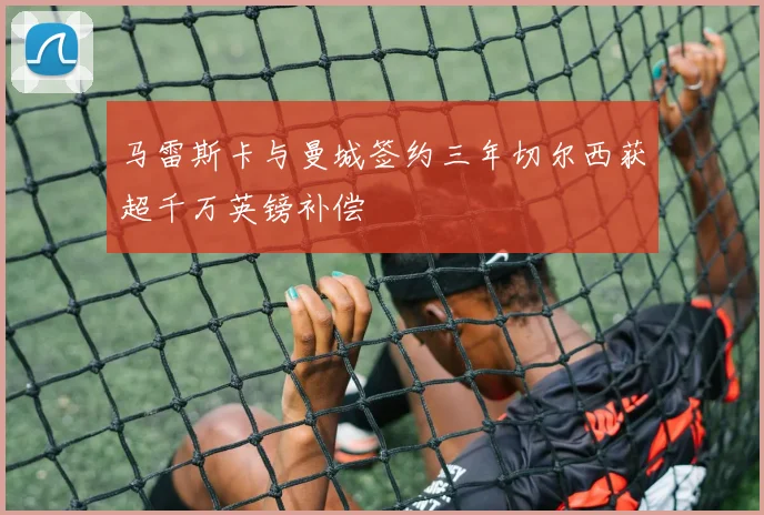 马雷斯卡与曼城签约三年切尔西获超千万英镑补偿