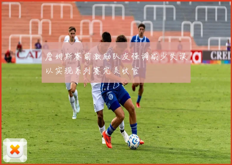 詹姆斯赛前激励队友强调减少失误以实现系列赛完美收官