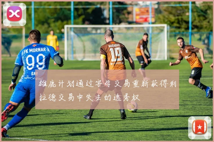 雄鹿计划通过字母交易重新获得利拉德交易中失去的选秀权