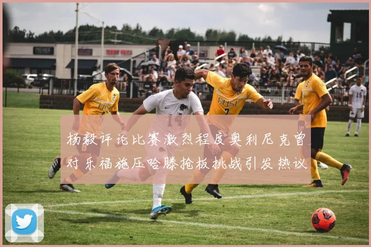 杨毅评论比赛激烈程度奥利尼克曾对乐福施压哈滕抢板挑战引发热议