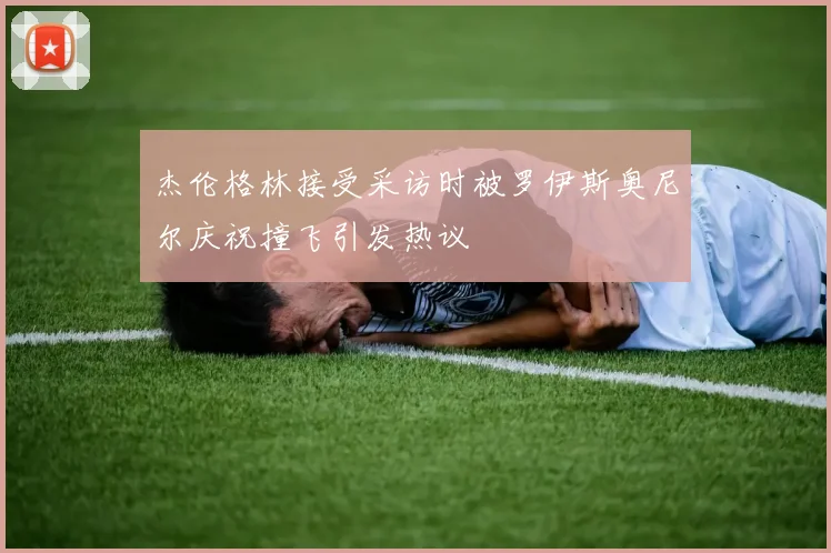 杰伦格林接受采访时被罗伊斯奥尼尔庆祝撞飞引发热议