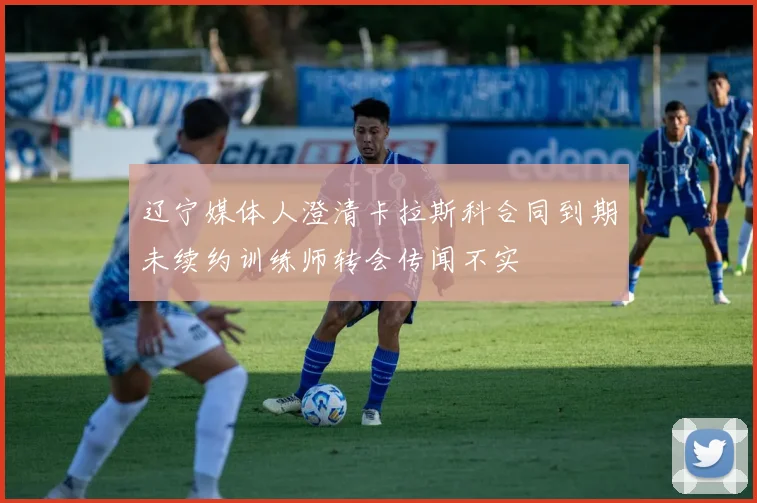 辽宁媒体人澄清卡拉斯科合同到期未续约训练师转会传闻不实