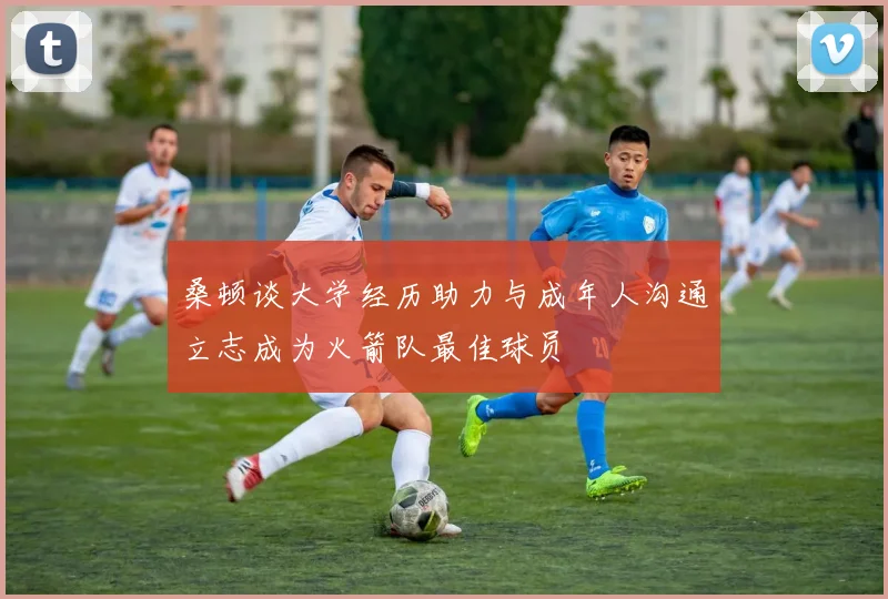 桑顿谈大学经历助力与成年人沟通立志成为火箭队最佳球员