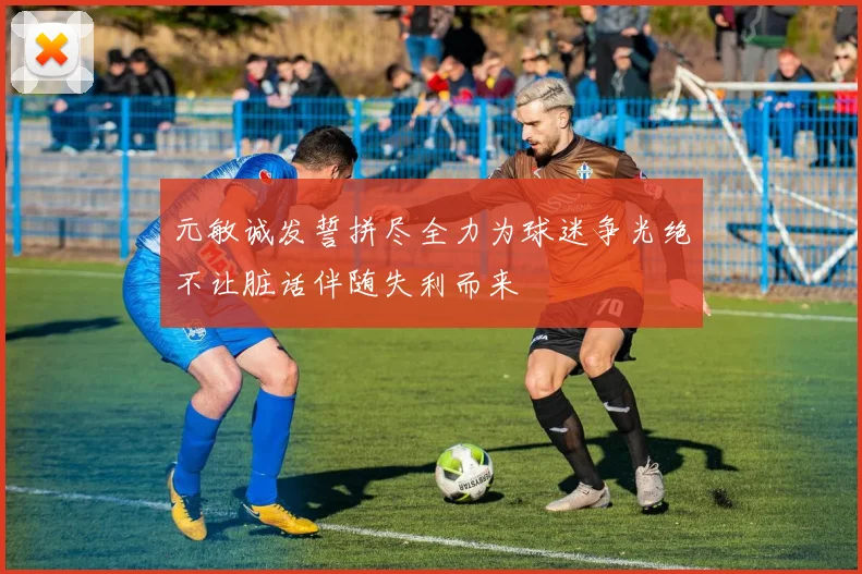 元敏诚发誓拼尽全力为球迷争光绝不让脏话伴随失利而来