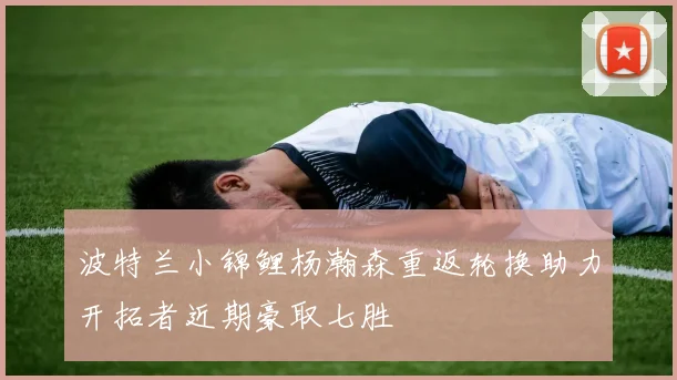 波特兰小锦鲤杨瀚森重返轮换助力开拓者近期豪取七胜