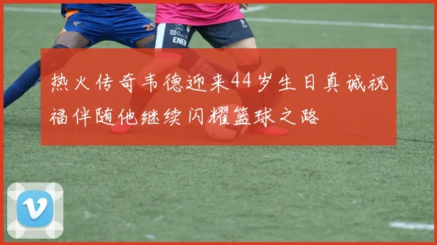 热火传奇韦德迎来44岁生日真诚祝福伴随他继续闪耀篮球之路