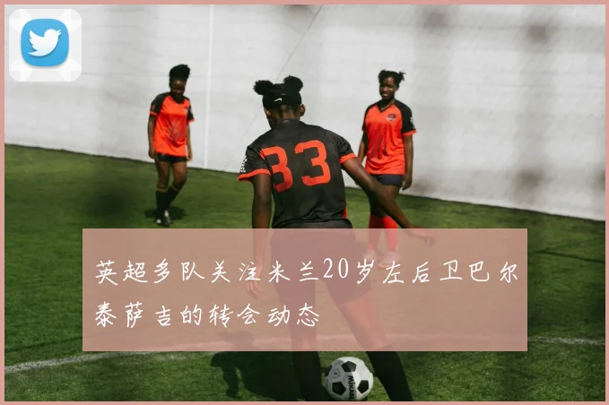 英超多队关注米兰20岁左后卫巴尔泰萨吉的转会动态