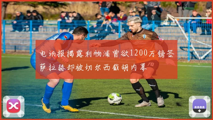 电讯报揭露利物浦曾欲1200万镑签萨拉赫却被切尔西截胡内幕